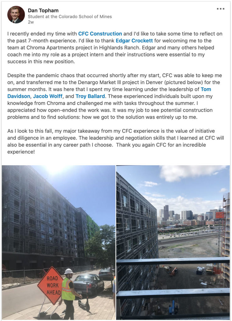 I recently ended my time with CFC Construction and I'd like to take some time to reflect on the past 7-month experience. I'd like to thank Edgar Crockett for welcoming me to the team at Chroma Apartments project in Highlands Ranch. Edgar and many others helped coach me into my role as a project intern and their instructions were essential to my success in this new position.

Despite the pandemic chaos that occurred shortly after my start, CFC was able to keep me on, and transferred me to the Denargo Market lll project in Denver (pictured below) for the summer months. It was here that I spent my time learning under the leadership of Tom Davidson, Jacob Wolff, and Troy Ballard. These experienced individuals built upon my knowledge from Chroma and challenged me with tasks throughout the summer. I appreciated how open-ended the work was. It was my job to see potential construction problems and to find solutions: how we got to the solution was entirely up to me.

As I look to this fall, my major takeaway from my CFC experience is the value of initiative and diligence in an employee. The leadership and negotiation skills that I learned at CFC will also be essential in any career path I choose.  Thank you again CFC for an incredible experience!